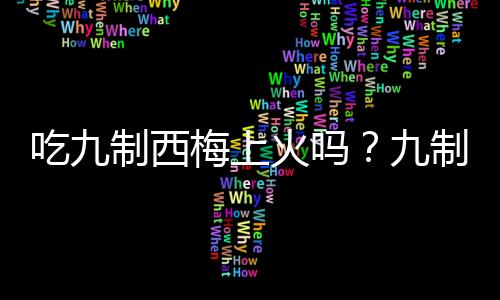 吃九制西梅上火吗？九制西梅的营养价值有哪些