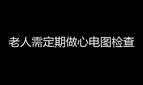 老人需定期做心电图检查 老人做心电图的意义